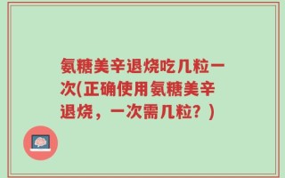 氨糖美辛退烧吃几粒一次(正确使用氨糖美辛退烧，一次需几粒？)