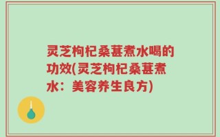 灵芝枸杞桑葚煮水喝的功效(灵芝枸杞桑葚煮水：美容养生良方)