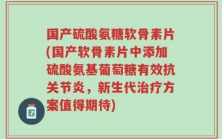 国产硫酸氨糖软骨素片(国产软骨素片中添加硫酸氨基葡萄糖有效抗关节炎，新生代治疗方案值得期待)