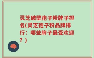 灵芝破壁孢子粉牌子排名(灵芝孢子粉品牌排行：哪些牌子最受欢迎？)