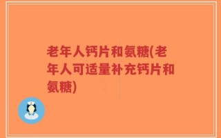 老年人钙片和氨糖(老年人可适量补充钙片和氨糖)