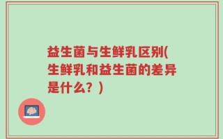 益生菌与生鲜乳区别(生鲜乳和益生菌的差异是什么？)