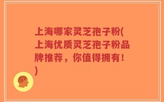 上海哪家灵芝孢子粉(上海优质灵芝孢子粉品牌推荐，你值得拥有！)
