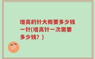 增高的针大概要多少钱一针(增高针一次需要多少钱？)