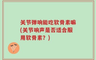 关节弹响能吃软骨素嘛(关节响声是否适合服用软骨素？)