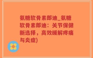 氨糖软骨素郎迪_氨糖软骨素郎迪：关节保健新选择，高效缓解疼痛与炎症)
