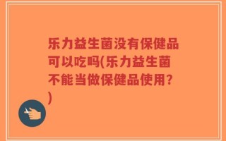 乐力益生菌没有保健品可以吃吗(乐力益生菌不能当做保健品使用？)