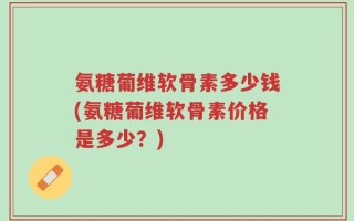 氨糖葡维软骨素多少钱(氨糖葡维软骨素价格是多少？)