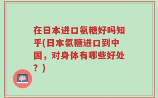 在日本进口氨糖好吗知乎(日本氨糖进口到中国，对身体有哪些好处？)