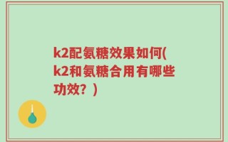 k2配氨糖效果如何(k2和氨糖合用有哪些功效？)