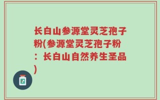 长白山参源堂灵芝孢子粉(参源堂灵芝孢子粉：长白山自然养生圣品)