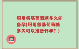 服用氨基葡萄糖多久能备孕(服用氨基葡萄糖多久可以准备怀孕？)