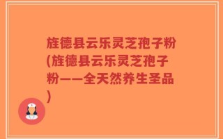 旌德县云乐灵芝孢子粉(旌德县云乐灵芝孢子粉——全天然养生圣品)