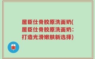 居臣仕骨胶原洗面奶(居臣仕骨胶原洗面奶：打造光滑嫩肤新选择)