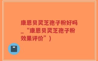 康恩贝灵芝孢子粉好吗_“康恩贝灵芝孢子粉效果评价”)