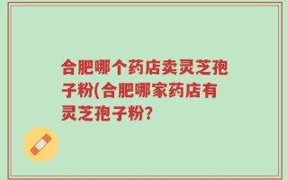合肥哪个药店卖灵芝孢子粉(合肥哪家药店有灵芝孢子粉？