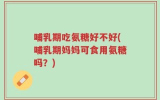 哺乳期吃氨糖好不好(哺乳期妈妈可食用氨糖吗？)