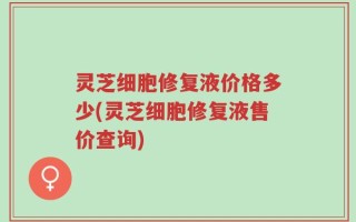 灵芝细胞修复液价格多少(灵芝细胞修复液售价查询)