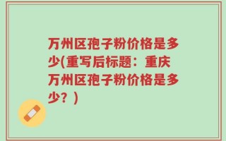 万州区孢子粉价格是多少(重写后标题：重庆万州区孢子粉价格是多少？)