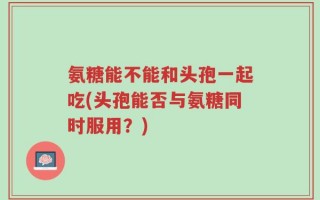 氨糖能不能和头孢一起吃(头孢能否与氨糖同时服用？)