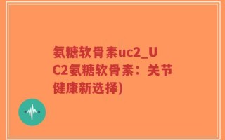 氨糖软骨素uc2_UC2氨糖软骨素：关节健康新选择)