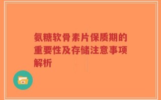 氨糖软骨素片保质期的重要性及存储注意事项解析