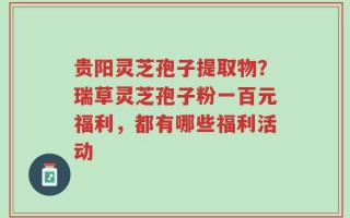 贵阳灵芝孢子提取物？瑞草灵芝孢子粉一百元福利，都有哪些福利活动