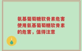 氨基葡萄糖软骨素危害使用氨基葡萄糖软骨素的危害，值得注意