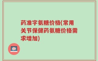 药准字氨糖价格(常用关节保健药氨糖价格需求增加)