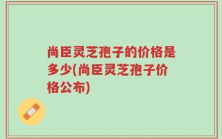 尚臣灵芝孢子的价格是多少(尚臣灵芝孢子价格公布)