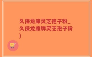 久保龙康灵芝孢子粉_久保龙康牌灵芝孢子粉)