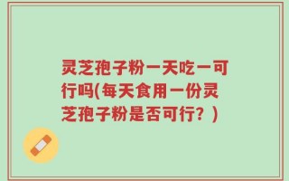 灵芝孢子粉一天吃一可行吗(每天食用一份灵芝孢子粉是否可行？)