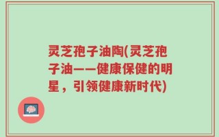 灵芝孢子油陶(灵芝孢子油——健康保健的明星，引领健康新时代)
