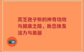 灵芝孢子粉的神奇功效与健康之路，助您焕发活力与美丽
