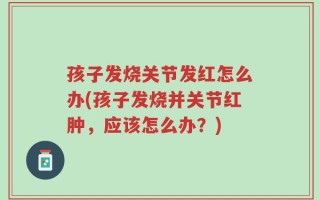 孩子发烧关节发红怎么办(孩子发烧并关节红肿，应该怎么办？)