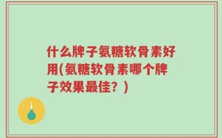 什么牌子氨糖软骨素好用(氨糖软骨素哪个牌子效果最佳？)