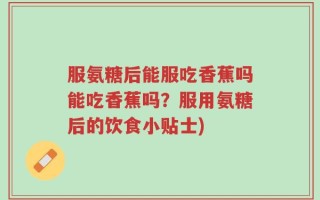 服氨糖后能服吃香蕉吗能吃香蕉吗？服用氨糖后的饮食小贴士)