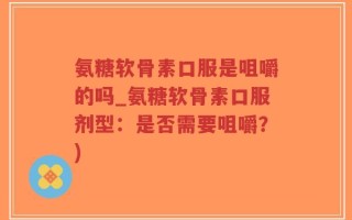 氨糖软骨素口服是咀嚼的吗_氨糖软骨素口服剂型：是否需要咀嚼？)