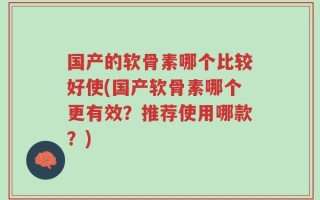 国产的软骨素哪个比较好使(国产软骨素哪个更有效？推荐使用哪款？)