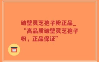 破壁灵芝孢子粉正品_“高品质破壁灵芝孢子粉，正品保证”