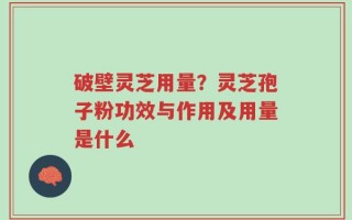 破壁灵芝用量？灵芝孢子粉功效与作用及用量是什么