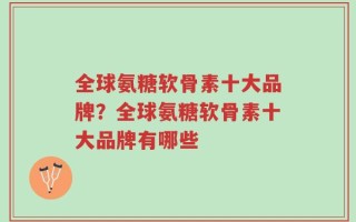 全球氨糖软骨素十大品牌？全球氨糖软骨素十大品牌有哪些