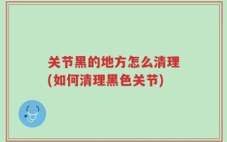 关节黑的地方怎么清理(如何清理黑色关节)
