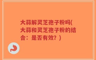 大蒜解灵芝孢子粉吗(大蒜和灵芝孢子粉的结合：是否有效？)
