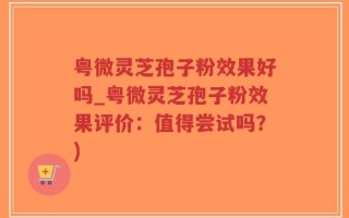 粤微灵芝孢子粉效果好吗_粤微灵芝孢子粉效果评价：值得尝试吗？)