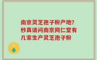 南京灵芝孢子粉产地？秒真请问南京同仁堂有几家生产灵芝孢子粉
