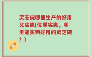 灵芝碗哪里生产的好用又实惠(优质实惠，哪里能买到好用的灵芝碗？)