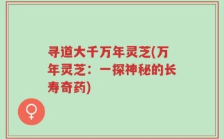 寻道大千万年灵芝(万年灵芝：一探神秘的长寿奇药)