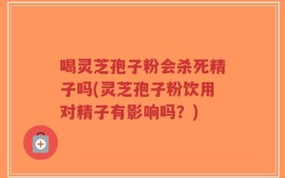喝灵芝孢子粉会杀死精子吗(灵芝孢子粉饮用对精子有影响吗？)