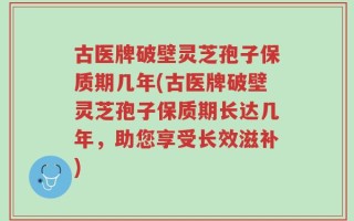 古医牌破壁灵芝孢子保质期几年(古医牌破壁灵芝孢子保质期长达几年，助您享受长效滋补)